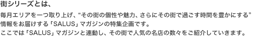 街シリーズとは、毎月エリアを一つ取り上げ、“その街の個性や魅力、さらにその街で過ごす時間を豊かにする”情報をお届けする「SALUS」マガジンの特集企画です。ここでは「SALUS」マガジンと連動し、その街で人気の名店の数々をご紹介していきます。